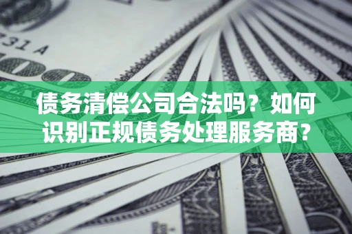 济南债务清偿公司合法吗？如何识别正规债务处理服务商？