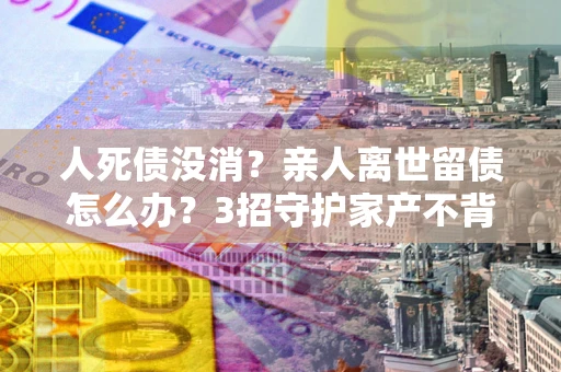 济南人死债没消？亲人离世留债怎么办？3招守护家产不背锅