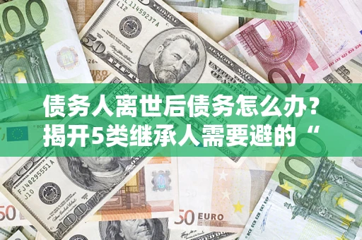 济南债务人离世后债务怎么办？揭开5类继承人需要避的“坑”