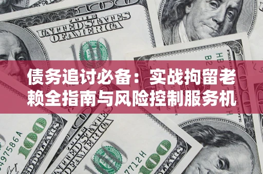 济南债务追讨必备：实战拘留老赖全指南与风险控制服务机构推荐